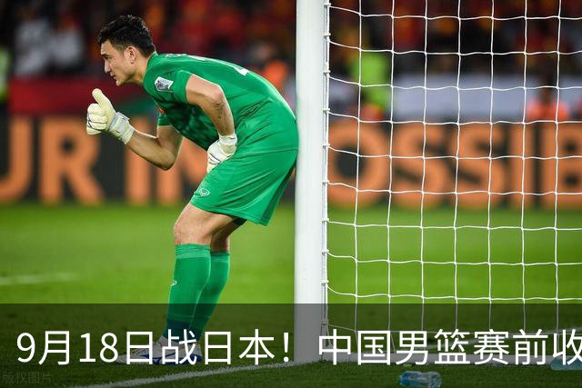 9月18日战日本！中国男篮赛前收获3大喜讯，日媒：64年后重返决赛